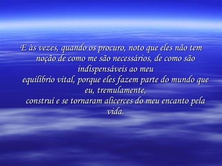 E às vezes, quando os procuro, noto que eles não tem
noção de como me são necessários, de como são
indispensáveis ao meu
equilíbrio vital, porque eles fazem parte do mundo que
eu, tremulamente,
construí e se tornaram alicerces do meu encanto pela
vida.

 