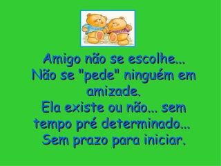 Amigo não se escolhe... Não se "pede" ninguém em amizade. Ela existe ou não... sem tempo pré determinado...  Sem prazo para iniciar. 