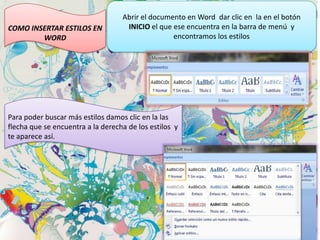 COMO INSERTAR ESTILOS EN
WORD

Abrir el documento en Word dar clic en la en el botón
INICIO el que ese encuentra en la barra de menú y
encontramos los estilos

Para poder buscar más estilos damos clic en la las
flecha que se encuentra a la derecha de los estilos y
te aparece así.

 