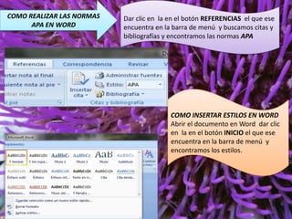 COMO REALIZAR LAS NORMAS
APA EN WORD

Dar clic en la en el botón REFERENCIAS el que ese
encuentra en la barra de menú y buscamos citas y
bibliografías y encontramos las normas APA

COMO INSERTAR ESTILOS EN WORD
Abrir el documento en Word dar clic
en la en el botón INICIO el que ese
encuentra en la barra de menú y
encontramos los estilos.

 