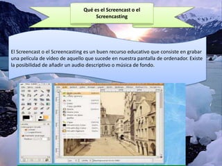 Qué es el Screencast o el
Screencasting

El Screencast o el Screencasting es un buen recurso educativo que consiste en grabar
una película de vídeo de aquello que sucede en nuestra pantalla de ordenador. Existe
la posibilidad de añadir un audio descriptivo o música de fondo.

 