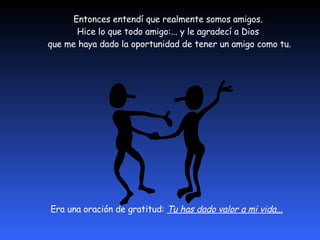 Entonces entendí que realmente somos amigos.  Hice lo que todo amigo:... y le agradecí a Dios  que me haya dado la oportunidad de tener un amigo como tu. Era una oración de gratitud:  Tu has dado valor a mi vida...   