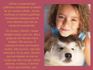 Juntos, é possível aos golfinhos comentarem a beleza de um oceano infinito. Juntos, mulheres e homens partilham momentos inesquecíveis de uma natureza que não se cansa de surpreender. Eu te peço, Senhor, nessa singela oração, que me  dês a graça de ser fiel aos meus amigos. São poucos. E impossível seria que fossem muitos. São poucos, mas são preciosos. Eu te peço, Senhor, que me afastes do mal da inveja que traz consigo outros desvios. A fofoca. A terrível fofoca que humilha, que maltrata, que faz sofrer. 