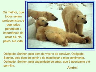 Obrigado, Senhor, pelo dom de viver e de conviver. Obrigado, Senhor, pelo dom de sentir e de manifestar o meu sentimento. Obrigado, Senhor, pela capacidade de amar, que é abundante e é sem-fim.  Ou melhor, que todos sejam protagonistas, e que todos percebam a importância de estar ali. No palco. Na vida. Amém! 