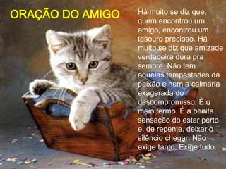 Há muito se diz que, quem encontrou um amigo, encontrou um tesouro precioso. Há muito se diz que amizade verdadeira dura pra sempre. Não tem aquelas tempestades da paixão e nem a calmaria exagerada do descompromisso. É o meio termo. É a bonita sensação do estar perto e, de repente, deixar o silêncio chegar. Não exige tanto. Exige tudo.  ORAÇÃO DO AMIGO 