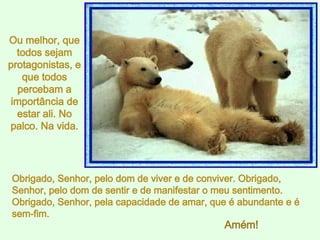 Obrigado, Senhor, pelo dom de viver e de conviver. Obrigado, Senhor, pelo dom de sentir e de manifestar o meu sentimento. Obrigado, Senhor, pela capacidade de amar, que é abundante e é sem-fim.  Ou melhor, que todos sejam protagonistas, e que todos percebam a importância de estar ali. No palco. Na vida. Amém! 