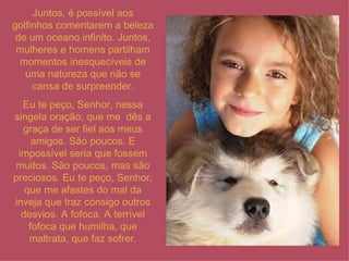 Juntos, é possível aos golfinhos comentarem a beleza de um oceano infinito. Juntos, mulheres e homens partilham momentos inesquecíveis de uma natureza que não se cansa de surpreender. Eu te peço, Senhor, nessa singela oração, que me  dês a graça de ser fiel aos meus amigos. São poucos. E impossível seria que fossem muitos. São poucos, mas são preciosos. Eu te peço, Senhor, que me afastes do mal da inveja que traz consigo outros desvios. A fofoca. A terrível fofoca que humilha, que maltrata, que faz sofrer. 
