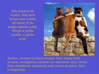 Senhor, protege os meus amigos. Que, nessa linda jornada, consigamos conviver em harmonia. Que, nesse lindo espetáculo, possamos subir juntos ao palco. Sem protagonista. Não poderia ter muitos. Não teria tempo para cuidar de todos. E de amigo agente cuida. Amigo a gente acolhe, a gente ama. 