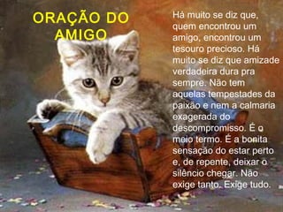 Há muito se diz que, quem encontrou um amigo, encontrou um tesouro precioso. Há muito se diz que amizade verdadeira dura pra sempre. Não tem aquelas tempestades da paixão e nem a calmaria exagerada do descompromisso. É o meio termo. É a bonita sensação do estar perto e, de repente, deixar o silêncio chegar. Não exige tanto. Exige tudo.  ORAÇÃO DO AMIGO 