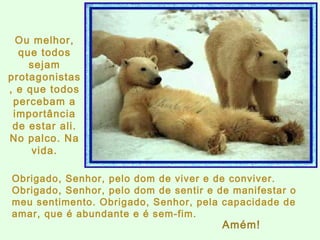 Obrigado, Senhor, pelo dom de viver e de conviver. Obrigado, Senhor, pelo dom de sentir e de manifestar o meu sentimento. Obrigado, Senhor, pela capacidade de amar, que é abundante e é sem-fim.  Ou melhor, que todos sejam protagonistas, e que todos percebam a importância de estar ali. No palco. Na vida. Amém! 
