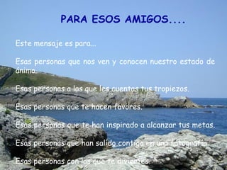 PARA ESOS AMIGOS....

Este mensaje es para...

Esas personas que nos ven y conocen nuestro estado de
ánimo.

Esas personas a las que les cuentas tus tropiezos.

Esas personas que te hacen favores.

Esas personas que te han inspirado a alcanzar tus metas.

Esas personas que han salido contigo en una fotografía.

Esas personas con las que te diviertes.
 