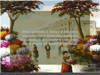 Mas quando o Amor é sinceroMas quando o Amor é sincero
ele vem com grandes amigos,ele vem com grandes amigos,
e quando a Amizade é concreta,e quando a Amizade é concreta,
ela é cheia de amor e carinho.ela é cheia de amor e carinho.
.
 