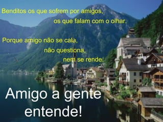 Benditos os que sofrem por amigos,
os que falam com o olhar.
Porque amigo não se cala,
não questiona,
nem se rende.
Amigo a gente
entende!
 