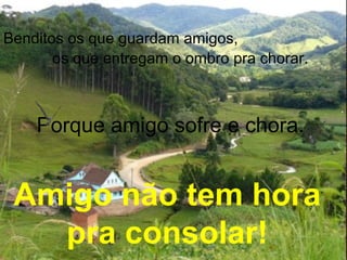 Benditos os que guardam amigos,
os que entregam o ombro pra chorar.
Porque amigo sofre e chora.
Amigo não tem hora
pra consolar!
 