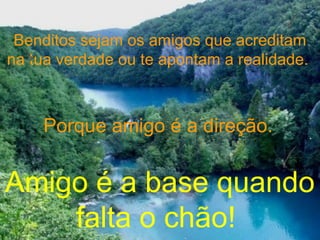 Benditos sejam os amigos que acreditam
na tua verdade ou te apontam a realidade.
Porque amigo é a direção.
Amigo é a base quando
falta o chão!
 