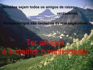 Benditos sejam todos os amigos de raízes,
verdadeiros.
Porque amigos são herdeiros da real sagacidade.
Ter amigos
é a melhor cumplicidade!
 