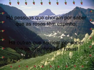 Há pessoas que choram por saber
que as rosas têm espinho,
Há outras que sorriem por saber
que os espinhos têm rosas!
 