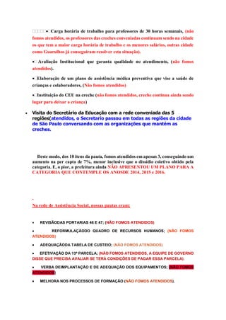 Carga horária de trabalho para professores de 30 horas semanais, (não
fomos atendidos, os professores das creches conveniadas continuam sendo na cidade
os que tem a maior carga horária de trabalho e os menores salários, outras cidade
como Guarulhos já conseguiram resolver esta situação).
valiação Institucional que garanta qualidade no atendimento, (não fomos
atendidos).
Elaboração de um plano de assistência médica preventiva que vise a saúde de
crianças e colaboradores, (Não fomos atendidos)
Instituição do CEU na creche (não fomos atendidos, creche continua ainda sendo
lugar para deixar a criança)


Visita do Secretário da Educação com a rede conveniada das 5
regiões(atendidos, o Secretario passou em todas as regiões da cidade
de São Paulo conversando com as organizações que mantém as
creches.

Deste modo, dos 10 itens da pauta, fomos atendidos em apenas 3, conseguindo um
aumento na per capta de 7%, menor inclusive que o dissídio coletivo obtido pela
categoria. E, o pior, a prefeitura ainda NÃO APRESENTOU UM PLANO PARA A
CATEGORIA QUE CONTEMPLE OS ANOSDE 2014, 2015 e 2016.

Na rede de Assistência Social, nossas pautas eram:



REVISÃODAS PORTARIAS 46 E 47; (NÃO FOMOS ATENDIDOS)


REFORMULAÇÃODO QUADRO DE RECURSOS HUMANOS; (NÃO FOMOS
ATENDIDOS)


ADEQUAÇÃODA TABELA DE CUSTEIO; (NÃO FOMOS ATENDIDOS)


EFETIVAÇÃO DA 13ª PARCELA; (NÃO FOMOS ATENDIDOS, A EQUIPE DE GOVERNO
DISSE QUE PRECISA AVALIAR SE TERÁ CONDIÇÕES DE PAGAR ESSA PARCELA).

VERBA DEIMPLANTAÇÃO E DE ADEQUAÇÃO DOS EQUIPAMENTOS; (NÃO FOMOS
ATENDIDOS)


MELHORA NOS PROCESSOS DE FORMAÇÃO (NÃO FOMOS ATENDIDOS).

 