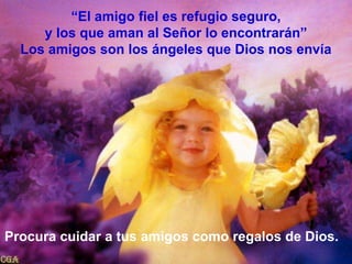 “El amigo fiel es refugio seguro, y los que aman al Señor lo encontrarán”Los amigos son los ángeles que Dios nos envíaProcura cuidar a tus amigos como regalos de Dios.