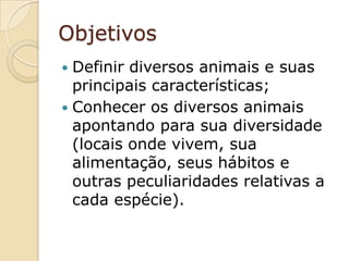 ObjetivosDefinir diversos animais e suas principais características;Conhecer os diversos animais apontando para sua diversidade (locais onde vivem, sua alimentação, seus hábitos e outras peculiaridades relativas a cada espécie).