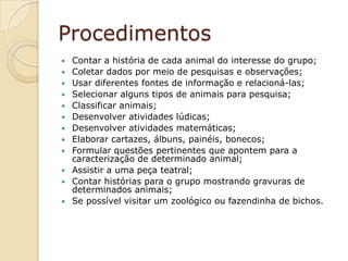 ProcedimentosContar a história de cada animal do interesse do grupo;Coletar dados por meio de pesquisas e observações;Usar diferentes fontes de informação e relacioná-las;Selecionar alguns tipos de animais para pesquisa;Classificar animais;Desenvolver atividades lúdicas;Desenvolver atividades matemáticas;Elaborar cartazes, álbuns, painéis, bonecos;Formular questões pertinentes que apontem para a caracterização de determinado animal;Assistir a uma peça teatral;Contar histórias para o grupo mostrando gravuras de determinados animais;Se possível visitar um zoológico ou fazendinha de bichos.