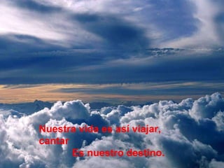 Nuestra vida es así viajar, cantar  Es nuestro destino. 