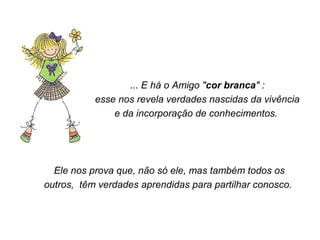 ... E há o Amigo "cor branca" : 
esse nos revela verdades nascidas da vivência 
e da incorporação de conhecimentos. 
Ele nos prova que, não só ele, mas também todos os 
outros, têm verdades aprendidas para partilhar conosco. 
 