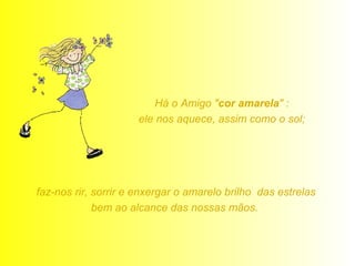 Há o Amigo "cor amarela" : 
ele nos aquece, assim como o sol; 
faz-nos rir, sorrir e enxergar o amarelo brilho das estrelas 
bem ao alcance das nossas mãos. 
 