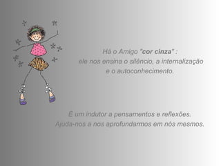 Há o Amigo "cor cinza" : 
ele nos ensina o silêncio, a internalização 
e o autoconhecimento. 
É um indutor a pensamentos e reflexões. 
Ajuda-nos a nos aprofundarmos em nós mesmos. 
 