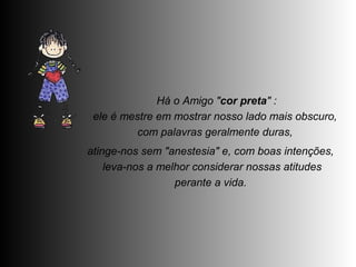 Há o Amigo "cor preta" : 
ele é mestre em mostrar nosso lado mais obscuro, 
com palavras geralmente duras, 
atinge-nos sem "anestesia" e, com boas intenções, 
leva-nos a melhor considerar nossas atitudes 
perante a vida. 
 