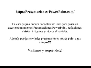 http://Presentaciones-PowerPoint.com/
En esta pagina puedes encontrar de todo para pasar un
excelente momento! Presentaciones PowerPoint, reflexiones,
chistes, imágenes y videos divertidos.
Además puedes enviarles presentaciones power point a tus
amigos!!!
Visítanos y sorpréndete!
 