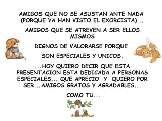 AMIGOS QUE NO SE ASUSTAN ANTE NADA
 (PORQUE YA HAN VISTO EL EXORCISTA)...
  AMIGOS QUE SE ATREVEN A SER ELLOS
              MISMOS
     DIGNOS DE VALORARSE PORQUE
       SON ESPECIALES Y UNICOS.
     ...HOY QUIERO DECIR QUE ESTA
PRESENTACION ESTA DEDICADA A PERSONAS
ESPECIALES... QUE APRECIO Y QUIERO POR
  SER...AMIGOS GRATOS Y AGRADABLES...
              COMO TU...
 