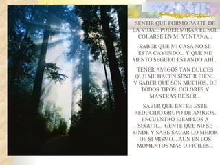 SENTIR QUE FORMO PARTE DE
LA VIDA... PODER MIRAR EL SOL
  COLARSE EN MI VENTANA...
   SABER QUE MI CASA NO SE
  ESTA CAYENDO... Y QUE ME
SIENTO SEGURO ESTANDO AHÍ...
 TENER AMIGOS TAN DULCES
QUE ME HACEN SENTIR BIEN...
Y SABER QUE SON MUCHOS, DE
   TODOS TIPOS, COLORES Y
     MANERAS DE SER...
    SABER QUE ENTRE ESTE
 REDUCIDO GRUPO DE AMIGOS,
    ENCUENTRO EJEMPLOS A
  SEGUIR... GENTE QUE NO SE
RINDE Y SABE SACAR LO MEJOR
   DE SI MISMO... AUN EN LOS
  MOMENTOS MAS DIFICILES...
 