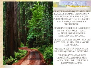 GRANDES AMIGOS QUE SABEN SER
 PARA LOS DEMAS... UN CAMINO A
 SEGUIR, UNA GUIA SEGURA QUE
PUEDE MOSTRARTE LO BELLA QUE
   ES LA VIDA, SIN PERDER LA
         OBJETIVIDAD...
GENTE INCREIBLE QUE NO PIERDE
   DE VISTA SUS OBJETIVOS....
    AUNQUE LOS ABRUME LA
    ESPESURA DEL BOSQUE...
GENTE CAPAZ DE ENCONTRAR UN
RAYO DE LUZ, AUN EN LA NOCHE
        MAS NEGRA...
 QUE NO NECESITA DE LA FAMA
PARA SER QUERIDA O ACEPTADA...
   PERSONAS VALIOSAS, CON
  GRANDES CUALIDADES QUE
 HACEN DE ELLOS... PERSONAS
      EXTRAORDINARIAS.
 