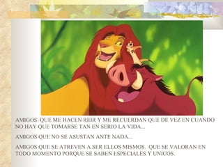 AMIGOS QUE ME HACEN REIR Y ME RECUERDAN QUE DE VEZ EN CUANDO
NO HAY QUE TOMARSE TAN EN SERIO LA VIDA...
AMIGOS QUE NO SE ASUSTAN ANTE NADA...
AMIGOS QUE SE ATREVEN A SER ELLOS MISMOS. QUE SE VALORAN EN
TODO MOMENTO PORQUE SE SABEN ESPECIALES Y UNICOS.
 