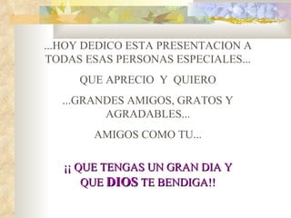 ...HOY DEDICO ESTA PRESENTACION A
TODAS ESAS PERSONAS ESPECIALES...
     QUE APRECIO Y QUIERO
  ...GRANDES AMIGOS, GRATOS Y
         AGRADABLES...
       AMIGOS COMO TU...

   ¡¡ QUE TENGAS UN GRAN DIA Y
       QUE DIOS TE BENDIGA!!
 