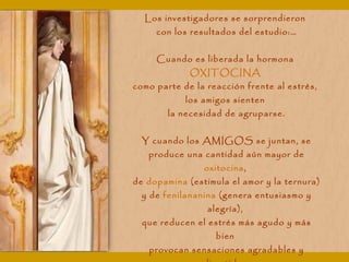 Los investigadores se sorprendieron
con los resultados del estudio:…
Cuando es liberada la hormona
OXITOCINA
como parte de la reacción frente al estrés,
los amigos sienten
la necesidad de agruparse.
Y cuando los AMIGOS se juntan, se
produce una cantidad aún mayor de
oxitocina,
de dopamina (estimula el amor y la ternura)
y de fenilananina (genera entusiasmo y
alegría),
que reducen el estrés más agudo y más
bien
provocan sensaciones agradables y
 