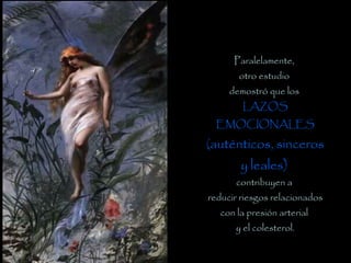 Paralelamente,
otro estudio
demostró que los
LAZOS
EMOCIONALES
(auténticos, sinceros
y leales)
contribuyen a
reducir riesgos relacionados
con la presión arterial
y el colesterol.
 