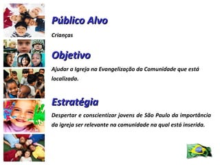 Público Alvo Crianças  Objetivo Ajudar a Igreja na Evangelização da Comunidade que está localizada. Estratégia Despertar e conscientizar jovens de São Paulo da importância da igreja ser relevante na comunidade na qual está inserida. 