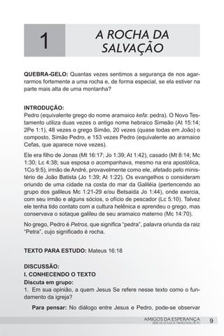 1                       A ROCHA DA
                              SALVAÇÃO
QUEBRA-GELO: Quantas vezes sentimos a segurança de nos agar-
rarmos fortemente a uma rocha e, de forma especial, se ela estiver na
parte mais alta de uma montanha?


INTRODUÇÃO:
Pedro (equivalente grego do nome aramaico kefa: pedra). O Novo Tes-
tamento utiliza duas vezes o antigo nome hebraico Simeão (At 15:14;
2Pe 1:1), 48 vezes o grego Simão, 20 vezes (quase todas em João) o
composto, Simão Pedro, e 153 vezes Pedro (equivalente ao aramaico
Cefas, que aparece nove vezes).
Ele era filho de Jonas (Mt 16:17; Jo 1:39; At 1:42), casado (Mt 8:14; Mc
1:30; Lc 4:38; sua esposa o acompanhava, mesmo na era apostólica,
1Co 9:5), irmão de André, provavelmente como ele, afetado pelo minis-
tério de João Batista (Jo 1:39; At 1:22). Os evangelhos o consideram
oriundo de uma cidade na costa do mar da Galiléia (pertencendo ao
grupo dos galileus Mc 1:21-29 e/ou Betsaida Jo 1:44), onde exercia,
com seu irmão e alguns sócios, o ofício de pescador (Lc 5:10). Talvez
ele tenha tido contato com a cultura helênica e aprendeu o grego, mas
conservava o sotaque galileu de seu aramaico materno (Mc 14:70).
No grego, Pedro é Petros, que significa “pedra”, palavra oriunda da raiz
“Petra”, cujo significado é rocha.


TEXTO PARA ESTUDO: Mateus 16:18

DISCUSSÃO:
I. CONHECENDO O TEXTO
Discuta em grupo:
1.	 Em sua opinião, a quem Jesus Se refere nesse texto como o fun-
damento da igreja?
   Para pensar: No diálogo entre Jesus e Pedro, pode-se observar

                                                 AMIGOS DA ESPERANÇA                     9
                                                    SÉRIE DE ESTUDOS TRIMESTRAIS DE PG
 