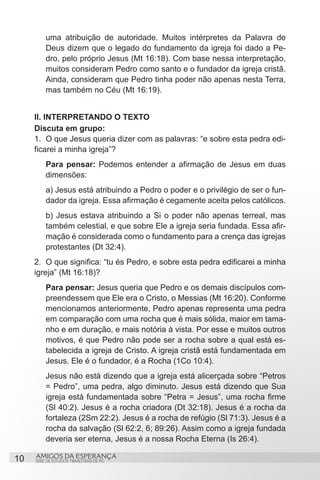 uma atribuição de autoridade. Muitos intérpretes da Palavra de
         Deus dizem que o legado do fundamento da igreja foi dado a Pe-
         dro, pelo próprio Jesus (Mt 16:18). Com base nessa interpretação,
         muitos consideram Pedro como santo e o fundador da igreja cristã.
         Ainda, consideram que Pedro tinha poder não apenas nesta Terra,
         mas também no Céu (Mt 16:19).


     II. INTERPRETANDO O TEXTO
     Discuta em grupo:
     1.	 O que Jesus queria dizer com as palavras: “e sobre esta pedra edi-
     ficarei a minha igreja”?
         Para pensar: Podemos entender a afirmação de Jesus em duas
         dimensões:
         a) Jesus está atribuindo a Pedro o poder e o privilégio de ser o fun-
         dador da igreja. Essa afirmação é cegamente aceita pelos católicos.
         b) Jesus estava atribuindo a Si o poder não apenas terreal, mas
         também celestial, e que sobre Ele a igreja seria fundada. Essa afir-
         mação é considerada como o fundamento para a crença das igrejas
         protestantes (Dt 32:4).
     2.	 O que significa: “tu és Pedro, e sobre esta pedra edificarei a minha
     igreja” (Mt 16:18)?
         Para pensar: Jesus queria que Pedro e os demais discípulos com-
         preendessem que Ele era o Cristo, o Messias (Mt 16:20). Conforme
         mencionamos anteriormente, Pedro apenas representa uma pedra
         em comparação com uma rocha que é mais sólida, maior em tama-
         nho e em duração, e mais notória à vista. Por esse e muitos outros
         motivos, é que Pedro não pode ser a rocha sobre a qual está es-
         tabelecida a igreja de Cristo. A igreja cristã está fundamentada em
         Jesus. Ele é o fundador, é a Rocha (1Co 10:4).
         Jesus não está dizendo que a igreja está alicerçada sobre “Petros
         = Pedro”, uma pedra, algo diminuto. Jesus está dizendo que Sua
         igreja está fundamentada sobre “Petra = Jesus”, uma rocha firme
         (Sl 40:2). Jesus é a rocha criadora (Dt 32:18). Jesus é a rocha da
         fortaleza (2Sm 22:2). Jesus é a rocha de refúgio (Sl 71:3). Jesus é a
         rocha da salvação (Sl 62:2, 6; 89:26). Assim como a igreja fundada
         deveria ser eterna, Jesus é a nossa Rocha Eterna (Is 26:4).

10   AMIGOS DA ESPERANÇA
     SÉRIE DE ESTUDOS TRIMESTRAIS DE PG
 