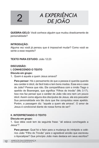 2                           A EXPERIÊNCIA
                                             DE JOÃO
     QUEBRA-GELO: Você conhece alguém que mudou drasticamente de
     personalidade?


     INTRODUÇÃO:
     Alguma vez você já pensou que é impossível mudar? Como você se
     sente a esse respeito?


     TEXTO PARA ESTUDO: João 12:23

     DISCUSSÃO:
     I. CONHECENDO O TEXTO
     Discuta em grupo:
     1.	 Quem é aquele a quem Jesus amava?
         Para pensar: Há o pensamento de que a pessoa é querida quando
         seu caráter é dócil, de fácil trato e tem bons modos. Esse era o caso
         de João? Parece que não. Ele compartilhava com o irmão Tiago o
         apelido de Boanerges, que significa “Filhos do trovão” (Mc 3:17).
         Isso nos faz pensar que o caráter de João não era nem um pouco
         dócil. Assim como alguns dos discípulos de Jesus, ele era pescador
         Sua personalidade era tão dura que lhe conquistou esse apelido.
         Porém, a passagem diz: “aquele a quem ele amava”. O amor de
         Jesus é condicional diante de nossa forma de ser?


     II. INTERPRETANDO O TEXTO
     Discuta em grupo:
     1.	 Que idéia você tem da seguinte frase: “ali estava conchegado a
     Jesus”?
         Para pensar: Qual foi o fator para a mudança do intrépido e colé-
         rico João “Filho do Trovão” para o agradável ancião que escreveu
         o Apocalipse? Que princípio João mais destaca em seus escritos?

12   AMIGOS DA ESPERANÇA
     SÉRIE DE ESTUDOS TRIMESTRAIS DE PG
 