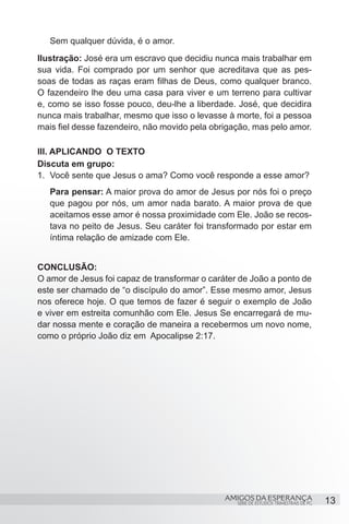 Sem qualquer dúvida, é o amor.
Ilustração: José era um escravo que decidiu nunca mais trabalhar em
sua vida. Foi comprado por um senhor que acreditava que as pes-
soas de todas as raças eram filhas de Deus, como qualquer branco.
O fazendeiro lhe deu uma casa para viver e um terreno para cultivar
e, como se isso fosse pouco, deu-lhe a liberdade. José, que decidira
nunca mais trabalhar, mesmo que isso o levasse à morte, foi a pessoa
mais fiel desse fazendeiro, não movido pela obrigação, mas pelo amor.

III. APLICANDO O TEXTO
Discuta em grupo:
1.	 Você sente que Jesus o ama? Como você responde a esse amor?
   Para pensar: A maior prova do amor de Jesus por nós foi o preço
   que pagou por nós, um amor nada barato. A maior prova de que
   aceitamos esse amor é nossa proximidade com Ele. João se recos-
   tava no peito de Jesus. Seu caráter foi transformado por estar em
   íntima relação de amizade com Ele.


CONCLUSÃO:
O amor de Jesus foi capaz de transformar o caráter de João a ponto de
este ser chamado de “o discípulo do amor”. Esse mesmo amor, Jesus
nos oferece hoje. O que temos de fazer é seguir o exemplo de João
e viver em estreita comunhão com Ele. Jesus Se encarregará de mu-
dar nossa mente e coração de maneira a recebermos um novo nome,
como o próprio João diz em Apocalipse 2:17.




                                               AMIGOS DA ESPERANÇA                     13
                                                  SÉRIE DE ESTUDOS TRIMESTRAIS DE PG
 