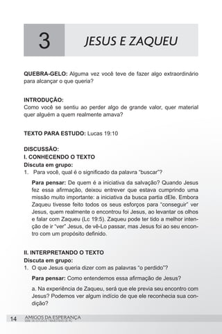 3                           JESUS E ZAQUEU

     QUEBRA-GELO: Alguma vez você teve de fazer algo extraordinário
     para alcançar o que queria?


     INTRODUÇÃO:
     Como você se sentiu ao perder algo de grande valor, quer material
     quer alguém a quem realmente amava?


     TEXTO PARA ESTUDO: Lucas 19:10

     DISCUSSÃO:
     I. CONHECENDO O TEXTO
     Discuta em grupo:
     1.	 Para você, qual é o significado da palavra “buscar”?
          Para pensar: De quem é a iniciativa da salvação? Quando Jesus
          fez essa afirmação, deixou entrever que estava cumprindo uma
          missão muito importante: a iniciativa da busca partia dEle. Embora
          Zaqueu tivesse feito todos os seus esforços para “conseguir” ver
          Jesus, quem realmente o encontrou foi Jesus, ao levantar os olhos
          e falar com Zaqueu (Lc 19:5). Zaqueu pode ter tido a melhor inten-
          ção de ir “ver” Jesus, de vê-Lo passar, mas Jesus foi ao seu encon-
          tro com um propósito definido.


     II. INTERPRETANDO O TEXTO
     Discuta em grupo:
     1.	 O que Jesus queria dizer com as palavras “o perdido”?
          Para pensar: Como entendemos essa afirmação de Jesus?
          a. Na experiência de Zaqueu, será que ele previa seu encontro com
          Jesus? Podemos ver algum indício de que ele reconhecia sua con-
          dição?

14   AMIGOS DA ESPERANÇA
     SÉRIE DE ESTUDOS TRIMESTRAIS DE PG
 