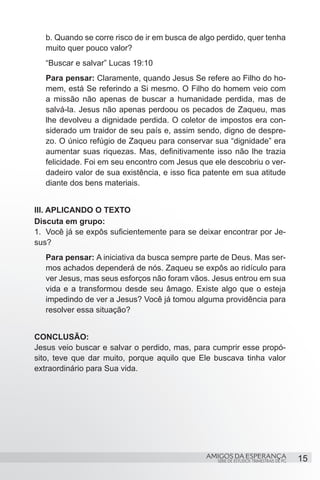 b. Quando se corre risco de ir em busca de algo perdido, quer tenha
   muito quer pouco valor?
   “Buscar e salvar” Lucas 19:10
   Para pensar: Claramente, quando Jesus Se refere ao Filho do ho-
   mem, está Se referindo a Si mesmo. O Filho do homem veio com
   a missão não apenas de buscar a humanidade perdida, mas de
   salvá-la. Jesus não apenas perdoou os pecados de Zaqueu, mas
   lhe devolveu a dignidade perdida. O coletor de impostos era con-
   siderado um traidor de seu país e, assim sendo, digno de despre-
   zo. O único refúgio de Zaqueu para conservar sua “dignidade” era
   aumentar suas riquezas. Mas, definitivamente isso não lhe trazia
   felicidade. Foi em seu encontro com Jesus que ele descobriu o ver-
   dadeiro valor de sua existência, e isso fica patente em sua atitude
   diante dos bens materiais.


III. APLICANDO O TEXTO
Discuta em grupo:
1.	 Você já se expôs suficientemente para se deixar encontrar por Je-
sus?
   Para pensar: A iniciativa da busca sempre parte de Deus. Mas ser-
   mos achados dependerá de nós. Zaqueu se expôs ao ridículo para
   ver Jesus, mas seus esforços não foram vãos. Jesus entrou em sua
   vida e a transformou desde seu âmago. Existe algo que o esteja
   impedindo de ver a Jesus? Você já tomou alguma providência para
   resolver essa situação?


CONCLUSÃO:
Jesus veio buscar e salvar o perdido, mas, para cumprir esse propó-
sito, teve que dar muito, porque aquilo que Ele buscava tinha valor
extraordinário para Sua vida.




                                               AMIGOS DA ESPERANÇA                      15
                                                   SÉRIE DE ESTUDOS TRIMESTRAIS DE PG
 