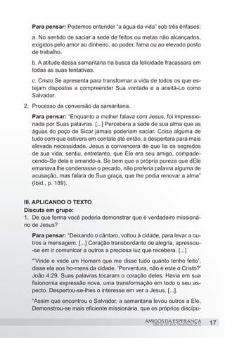 Para pensar: Podemos entender “a água da vida” sob três ênfases:
   a. No sentido de saciar a sede de feitos ou metas não alcançados,
   exigidos pelo amor ao dinheiro, ao poder, fama ou ao elevado posto
   de trabalho.
   b. A atitude dessa samaritana na busca da felicidade fracassara em
   todas as suas tentativas.
   c. Cristo Se apresenta para transformar a vida de todos os que es-
   tejam dispostos a compreender Sua vontade e a aceitá-Lo como
   Salvador.
2.	 Processo da conversão da samaritana.
   Para pensar: “Enquanto a mulher falava com Jesus, foi impressio-
   nada por Suas palavras. [...] Percebera a sede de sua alma que as
   águas do poço de Sicar jamais poderiam saciar. Coisa alguma de
   tudo com que estivera em contato até então, a despertara para mais
   elevada necessidade. Jesus a convencera de que lia os segredos
   de sua vida; sentiu, entretanto, que Ele era seu amigo, compade-
   cendo-Se dela e amando-a. Se bem que a própria pureza que dEle
   emanava lhe condenasse o pecado, não proferia palavra alguma de
   acusação, mas falara de Sua graça, que lhe podia renovar a alma”
   (Ibid., p. 189).
		
III. APLICANDO O TEXTO
Discuta em grupo:
1.	 De que forma você poderia demonstrar que é verdadeiro missioná-
rio de Jesus?
   Para pensar: “Deixando o cântaro, voltou à cidade, para levar a ou-
   tros a mensagem. [...] Coração transbordante de alegria, apressou-
   -se em ir comunicar a outros a preciosa luz que recebera. [...]
   “‘Vinde e vede um Homem que me disse tudo quanto tenho feito’,
   disse ela aos ho-mens da cidade. ‘Porventura, não é este o Cristo?’
   João 4:29. Suas palavras tocaram o coração deles. Havia em sua
   fisionomia expressão nova, uma transformação em todo o seu as-
   pecto. Despertou-se-lhes o interesse em ver a Jesus. [...].
   “Assim que encontrou o Salvador, a samaritana levou outros a Ele.
   Demonstrou-se mais eficiente missionária, que os próprios discípu-

                                               AMIGOS DA ESPERANÇA                      17
                                                   SÉRIE DE ESTUDOS TRIMESTRAIS DE PG
 