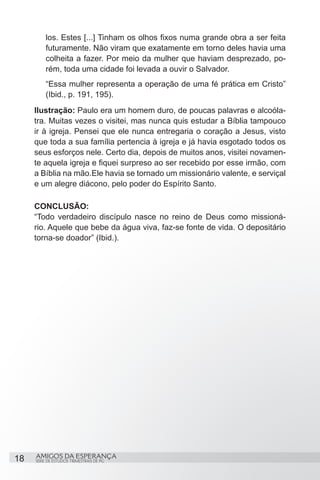los. Estes [...] Tinham os olhos fixos numa grande obra a ser feita
         futuramente. Não viram que exatamente em torno deles havia uma
         colheita a fazer. Por meio da mulher que haviam desprezado, po-
         rém, toda uma cidade foi levada a ouvir o Salvador.
         “Essa mulher representa a operação de uma fé prática em Cristo”
         (Ibid., p. 191, 195).
     Ilustração: Paulo era um homem duro, de poucas palavras e alcoóla-
     tra. Muitas vezes o visitei, mas nunca quis estudar a Bíblia tampouco
     ir à igreja. Pensei que ele nunca entregaria o coração a Jesus, visto
     que toda a sua família pertencia à igreja e já havia esgotado todos os
     seus esforços nele. Certo dia, depois de muitos anos, visitei novamen-
     te aquela igreja e fiquei surpreso ao ser recebido por esse irmão, com
     a Bíblia na mão.Ele havia se tornado um missionário valente, e serviçal
     e um alegre diácono, pelo poder do Espírito Santo.

     CONCLUSÃO:
     “Todo verdadeiro discípulo nasce no reino de Deus como missioná-
     rio. Aquele que bebe da água viva, faz-se fonte de vida. O depositário
     torna-se doador” (Ibid.).




18   AMIGOS DA ESPERANÇA
     SÉRIE DE ESTUDOS TRIMESTRAIS DE PG
 