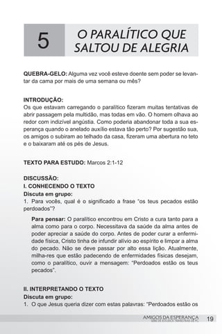 5               O PARALÍTICO QUE
                     SALTOU DE ALEGRIA
QUEBRA-GELO: Alguma vez você esteve doente sem poder se levan-
tar da cama por mais de uma semana ou mês?


INTRODUÇÃO:
Os que estavam carregando o paralítico fizeram muitas tentativas de
abrir passagem pela multidão, mas todas em vão. O homem olhava ao
redor com indizível angústia. Como poderia abandonar toda a sua es-
perança quando o anelado auxílio estava tão perto? Por sugestão sua,
os amigos o subiram ao telhado da casa, fizeram uma abertura no teto
e o baixaram até os pés de Jesus.


TEXTO PARA ESTUDO: Marcos 2:1-12

DISCUSSÃO:
I. CONHECENDO O TEXTO
Discuta em grupo:
1.	 Para vocês, qual é o significado a frase “os teus pecados estão
perdoados”?
   Para pensar: O paralítico encontrou em Cristo a cura tanto para a
   alma como para o corpo. Necessitava da saúde da alma antes de
   poder apreciar a saúde do corpo. Antes de poder curar a enfermi-
   dade física, Cristo tinha de infundir alívio ao espírito e limpar a alma
   do pecado. Não se deve passar por alto essa lição. Atualmente,
   milha-res que estão padecendo de enfermidades físicas desejam,
   como o paralítico, ouvir a mensagem: “Perdoados estão os teus
   pecados”.


II. INTERPRETANDO O TEXTO
Discuta em grupo:
1.	 O que Jesus queria dizer com estas palavras: “Perdoados estão os

                                                   AMIGOS DA ESPERANÇA                     19
                                                      SÉRIE DE ESTUDOS TRIMESTRAIS DE PG
 