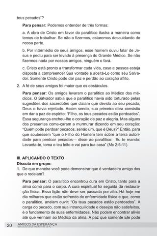teus pecados”?
         Para pensar: Podemos entender de três formas:
         a. A obra de Cristo em favor do paralítico ilustra a maneira como
         temos de trabalhar. Se não o fizermos, estaremos descuidando de
         nossa parte.
         b. Por intermédio de seus amigos, esse homem ouviu falar de Je-
         sus e pediu para ser levado à presença do Grande Médico. Se não
         fizermos nada por nossos amigos, ninguém o fará.
         c. Cristo está pronto a transformar cada vida, caso a pessoa esteja
         disposta a compreender Sua vontade e aceitá-Lo como seu Salva-
         dor. Somente Cristo pode dar paz e perdão ao coração aflito.
     2.	 A fé de seus amigos foi maior que os obstáculos.
         Para pensar: Os amigos levaram o paralítico ao Médico dos mé-
         dicos. O Salvador sabia que o paralítico havia sido torturado pelas
         sugestões dos sacerdotes que diziam que devido ao seu pecado,
         Deus o havia rejeitado. Assim sendo, sua primeira obra consistiu
         em dar a paz de espírito: “Filho, os teus pecados estão perdoados”.
         Essa segurança encheu-lhe o coração de paz e alegria. Mas alguns
         dos presentes come-çaram a murmurar dizendo em seu coração:
         “Quem pode perdoar pecados, senão um, que é Deus?” Então, para
         que soubessem “que o Filho do Homem tem sobre a terra autori-
         dade para perdoar pecados— disse ao paralítico: Eu te mando:
         Levanta-te, toma o teu leito e vai para tua casa” (Mc 2:5-11).


     III. APLICANDO O TEXTO
     Discuta em grupo:
     1.	 De que maneira você pode demonstrar que é verdadeiro amigo dos
     que o rodeiam?
         Para pensar: O paralítico encontrou cura em Cristo, tanto para a
         alma como para o corpo. A cura espiritual foi seguida da restaura-
         ção física. Essa lição não deve ser passada por alto. Há hoje em
         dia milhares que estão sofrendo de enfermidade física e que, como
         o paralítico, anelam ouvir: “Os teus pecados estão perdoados”. A
         carga do pecado, com sua intranquilidade e desejos não satisfeitos,
         é o fundamento de suas enfermidades. Não podem encontrar alívio
         até que venham ao Médico da alma. A paz que somente Ele pode

20   AMIGOS DA ESPERANÇA
     SÉRIE DE ESTUDOS TRIMESTRAIS DE PG
 