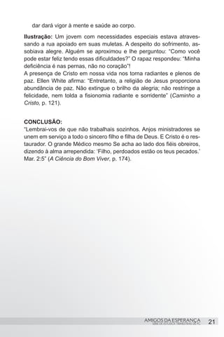 dar dará vigor à mente e saúde ao corpo.
Ilustração: Um jovem com necessidades especiais estava atraves-
sando a rua apoiado em suas muletas. A despeito do sofrimento, as-
sobiava alegre. Alguém se aproximou e lhe perguntou: “Como você
pode estar feliz tendo essas dificuldades?” O rapaz respondeu: “Minha
deficiência é nas pernas, não no coração”!
A presença de Cristo em nossa vida nos torna radiantes e plenos de
paz. Ellen White afirma: “Entretanto, a religião de Jesus proporciona
abundância de paz. Não extingue o brilho da alegria; não restringe a
felicidade, nem tolda a fisionomia radiante e sorridente” (Caminho a
Cristo, p. 121).


CONCLUSÃO:
“Lembrai-vos de que não trabalhais sozinhos. Anjos ministradores se
unem em serviço a todo o sincero filho e filha de Deus. E Cristo é o res-
taurador. O grande Médico mesmo Se acha ao lado dos fiéis obreiros,
dizendo à alma arrependida: ‘Filho, perdoados estão os teus pecados.’
Mar. 2:5” (A Ciência do Bom Viver, p. 174). 




                                                 AMIGOS DA ESPERANÇA                      21
                                                     SÉRIE DE ESTUDOS TRIMESTRAIS DE PG
 